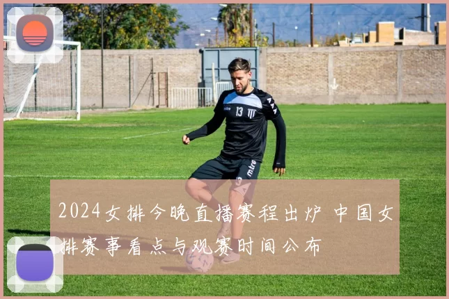 2024女排今晚直播赛程出炉 中国女排赛事看点与观赛时间公布