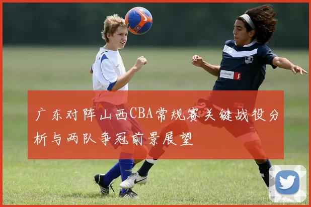 广东对阵山西CBA常规赛关键战役分析与两队争冠前景展望