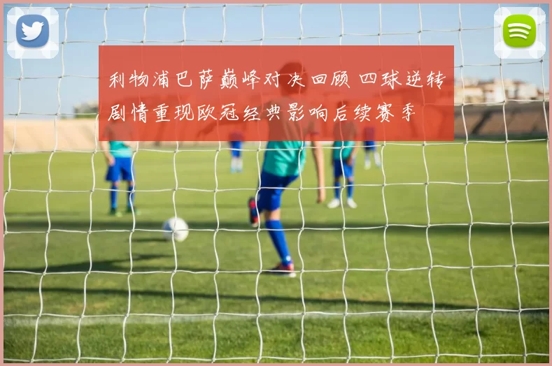 利物浦巴萨巅峰对决回顾 四球逆转剧情重现欧冠经典影响后续赛季