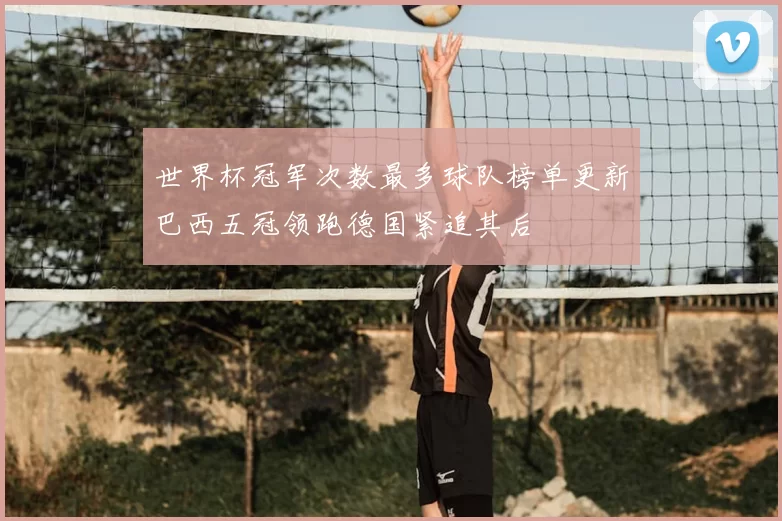 世界杯冠军次数最多球队榜单更新巴西五冠领跑德国紧追其后