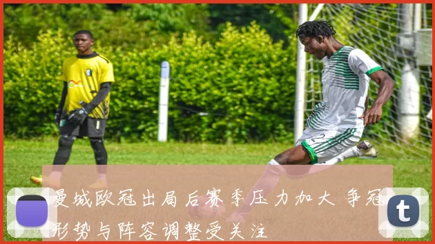 曼城欧冠出局后赛季压力加大 争冠形势与阵容调整受关注