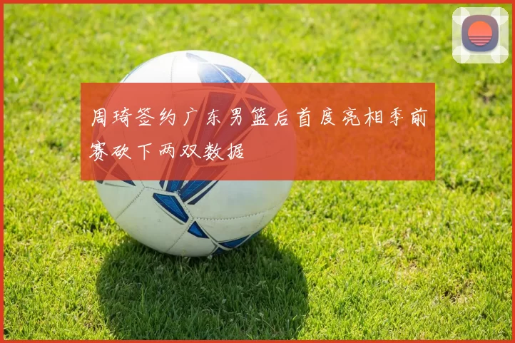 周琦签约广东男篮后首度亮相季前赛砍下两双数据