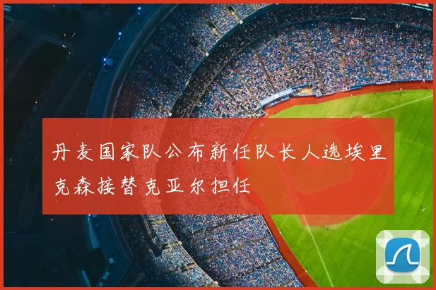 丹麦国家队公布新任队长人选埃里克森接替克亚尔担任