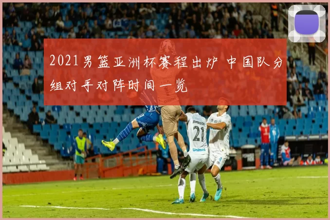 2021男篮亚洲杯赛程出炉 中国队分组对手对阵时间一览