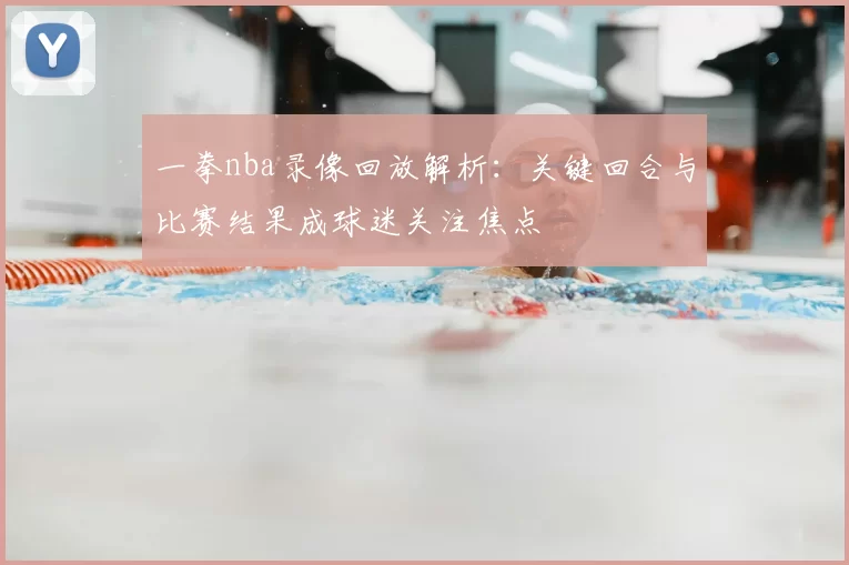 一拳nba录像回放解析：关键回合与比赛结果成球迷关注焦点