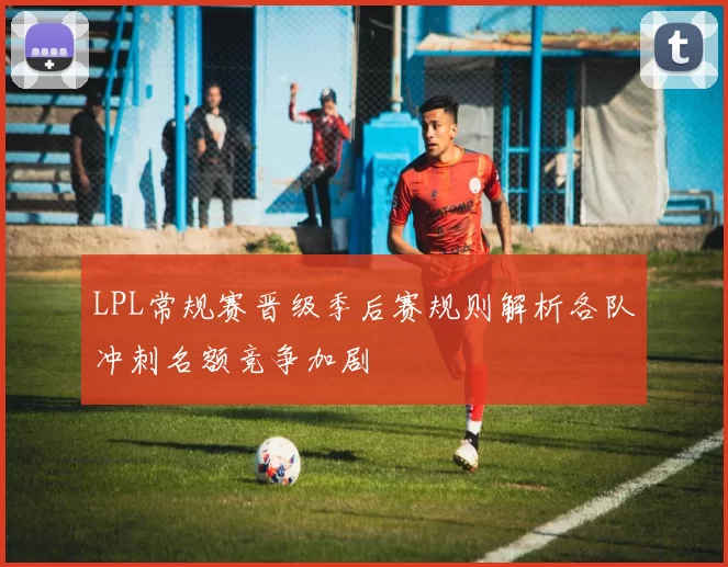 LPL常规赛晋级季后赛规则解析各队冲刺名额竞争加剧