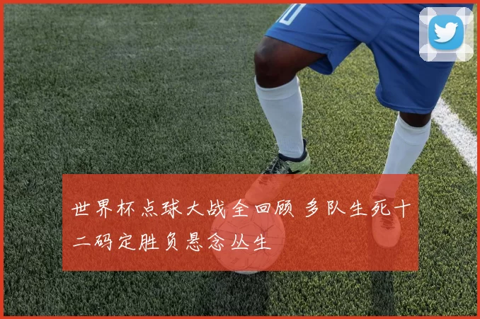 世界杯点球大战全回顾 多队生死十二码定胜负悬念丛生