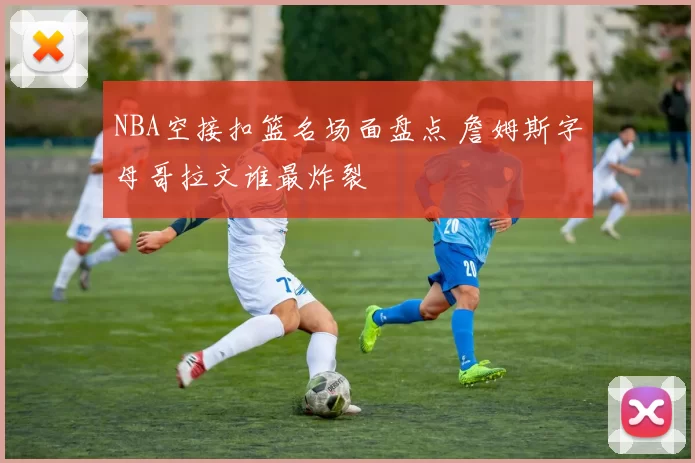 NBA空接扣篮名场面盘点 詹姆斯字母哥拉文谁最炸裂