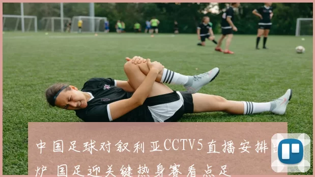 中国足球对叙利亚CCTV5直播安排出炉 国足迎关键热身赛看点足