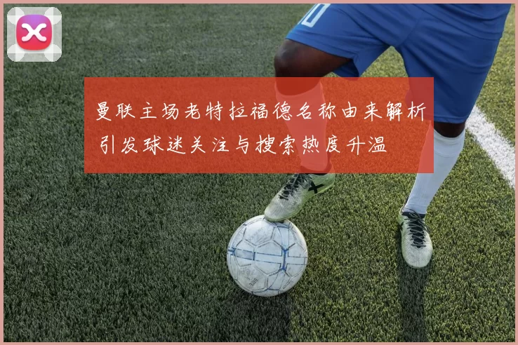 曼联主场老特拉福德名称由来解析 引发球迷关注与搜索热度升温