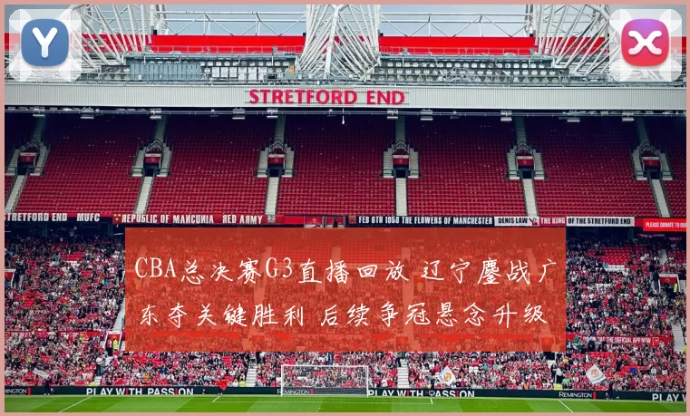 CBA总决赛G3直播回放 辽宁鏖战广东夺关键胜利 后续争冠悬念升级