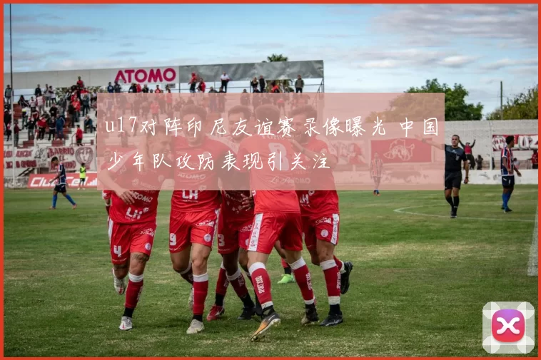 u17对阵印尼友谊赛录像曝光 中国少年队攻防表现引关注