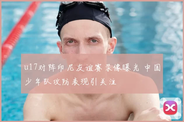 u17对阵印尼友谊赛录像曝光 中国少年队攻防表现引关注
