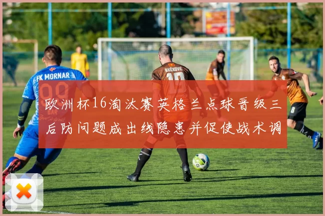 欧洲杯16淘汰赛英格兰点球晋级三后防问题成出线隐患并促使战术调整