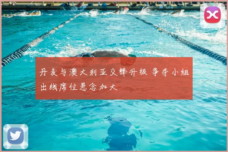 丹麦与澳大利亚交锋升级 争夺小组出线席位悬念加大