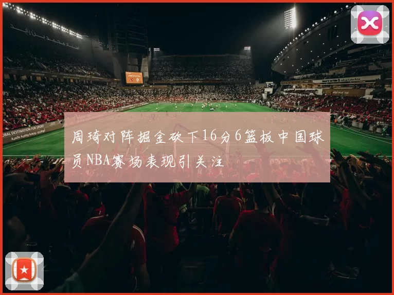 周琦对阵掘金砍下16分6篮板中国球员NBA赛场表现引关注