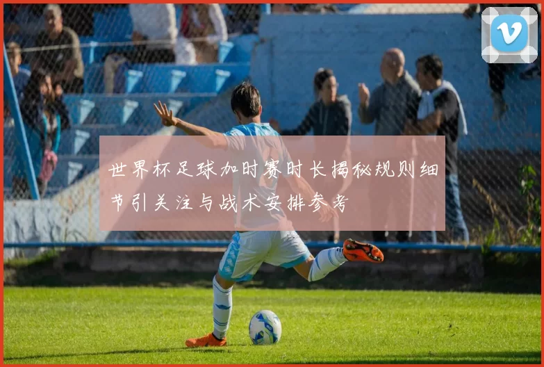 世界杯足球加时赛时长揭秘规则细节引关注与战术安排参考