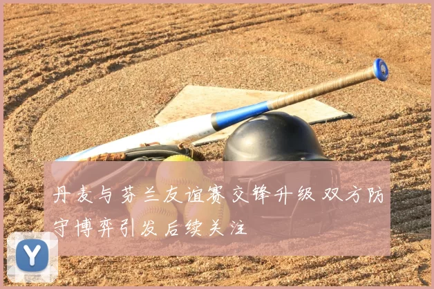 丹麦与芬兰友谊赛交锋升级 双方防守博弈引发后续关注