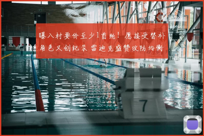 曝八村要价至少1首轮!愿接受替补角色又创纪录 雷迪克盛赞攻防均衡