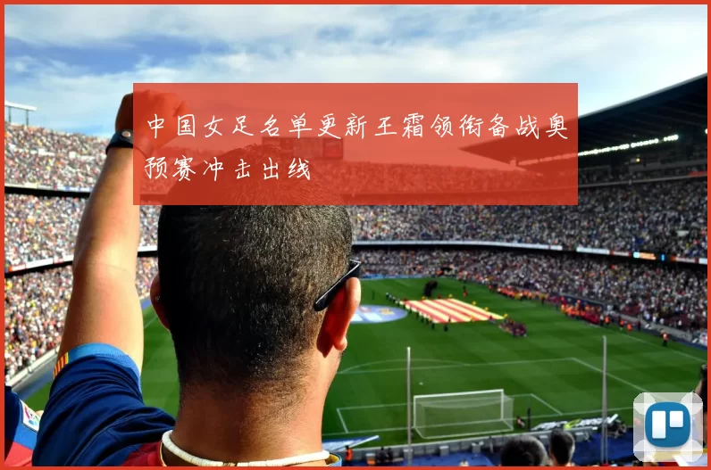 中国女足名单更新王霜领衔备战奥预赛冲击出线