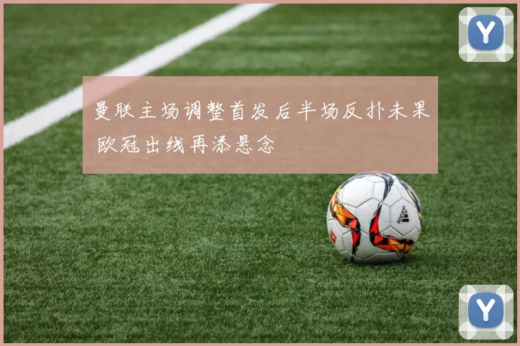 曼联主场调整首发后半场反扑未果 欧冠出线再添悬念