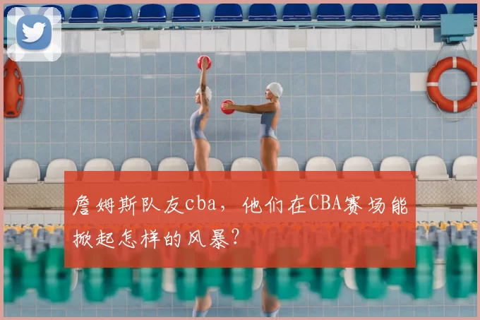 詹姆斯队友cba,他们在CBA赛场能掀起怎样的风暴?