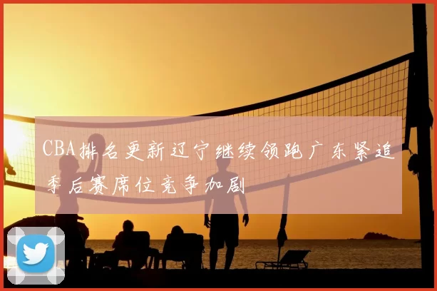 CBA排名更新辽宁继续领跑广东紧追季后赛席位竞争加剧