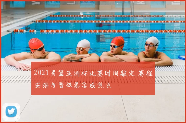 2021男篮亚洲杯比赛时间敲定 赛程安排与晋级悬念成焦点