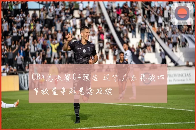 CBA总决赛G4预告 辽宁广东再战四节较量争冠悬念延续