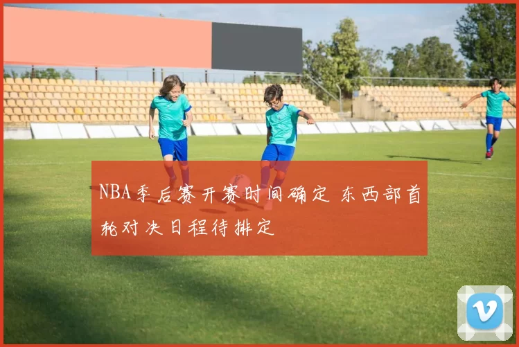 NBA季后赛开赛时间确定 东西部首轮对决日程待排定