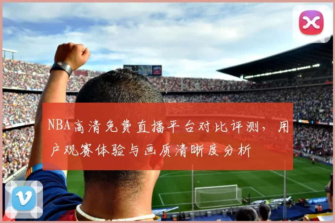 NBA高清免费直播平台对比评测,用户观赛体验与画质清晰度分析