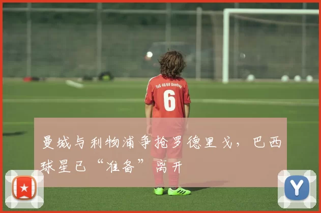 曼城与利物浦争抢罗德里戈,巴西球星已“准备”离开