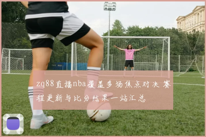 zq88直播nba覆盖多场焦点对决 赛程更新与比分结果一站汇总