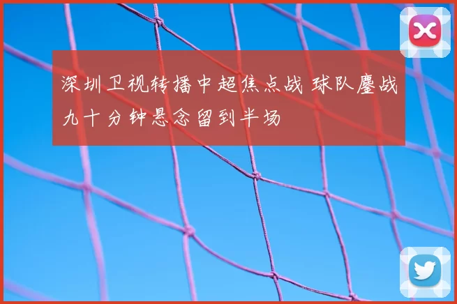 深圳卫视转播中超焦点战 球队鏖战九十分钟悬念留到半场
