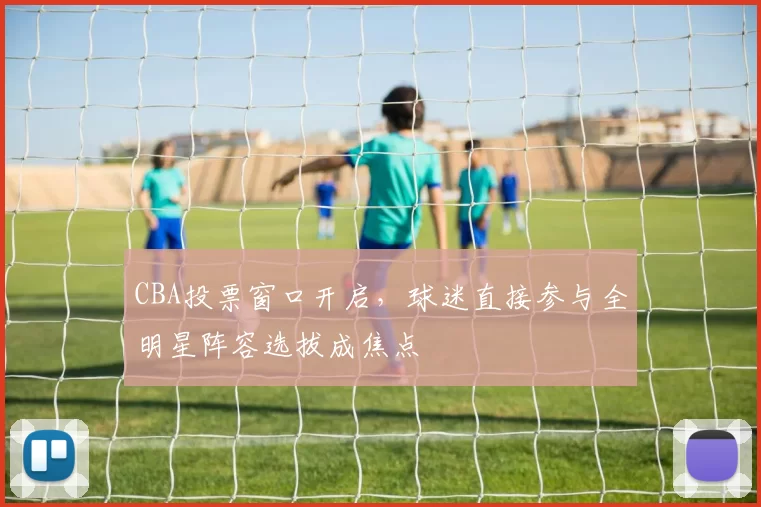 CBA投票窗口开启，球迷直接参与全明星阵容选拔成焦点