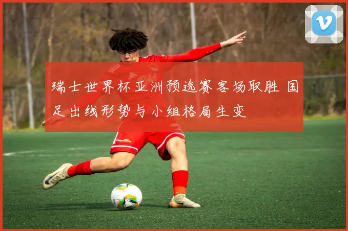 瑞士世界杯亚洲预选赛客场取胜 国足出线形势与小组格局生变