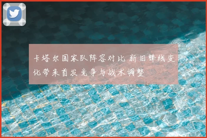 卡塔尔国家队阵容对比 新旧锋线变化带来首发竞争与战术调整