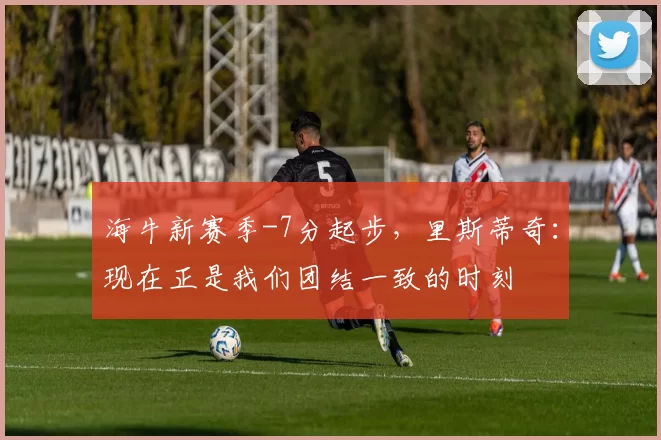 海牛新赛季-7分起步,里斯蒂奇:现在正是我们团结一致的时刻