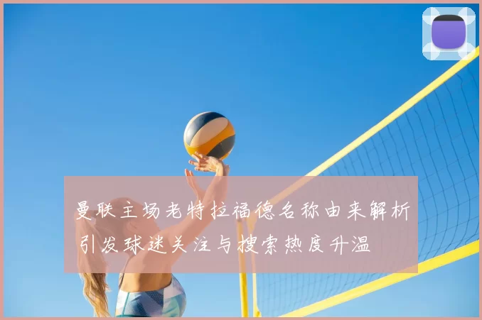 曼联主场老特拉福德名称由来解析 引发球迷关注与搜索热度升温