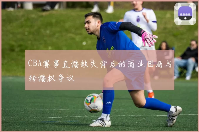 CBA赛事直播缺失背后的商业困局与转播权争议