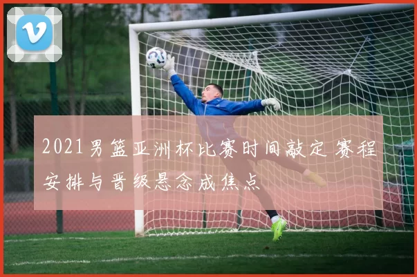 2021男篮亚洲杯比赛时间敲定 赛程安排与晋级悬念成焦点