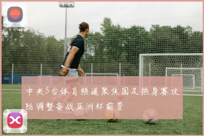 中央5台体育频道聚焦国足热身赛攻防调整备战亚洲杯前景