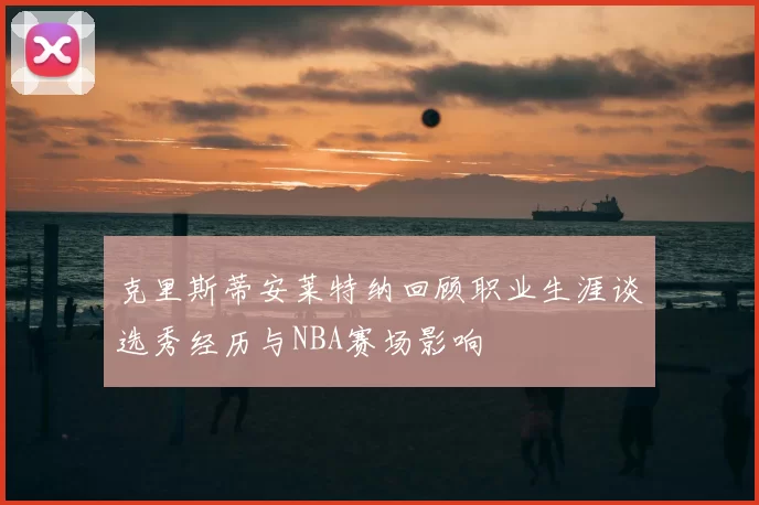 克里斯蒂安莱特纳回顾职业生涯谈选秀经历与NBA赛场影响