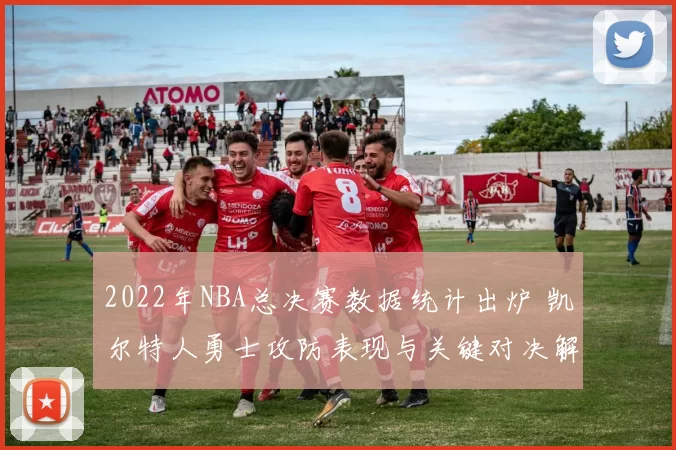 2022年NBA总决赛数据统计出炉 凯尔特人勇士攻防表现与关键对决解析