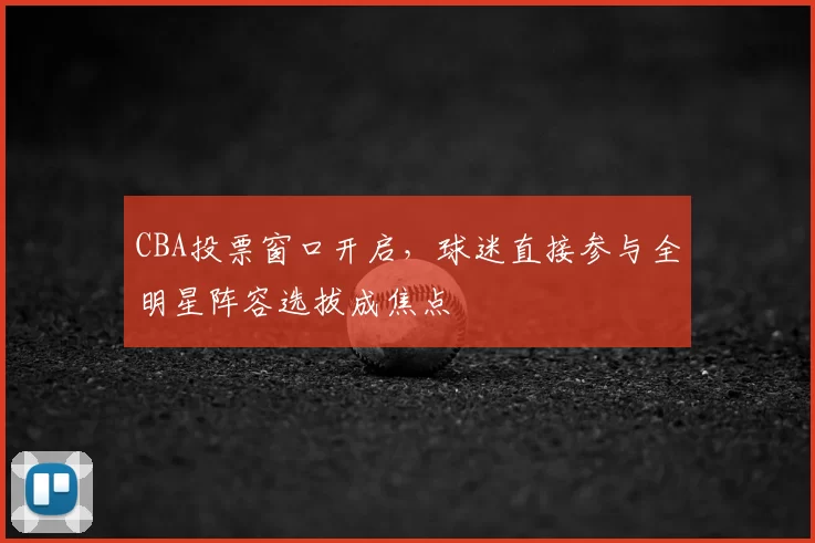 CBA投票窗口开启，球迷直接参与全明星阵容选拔成焦点