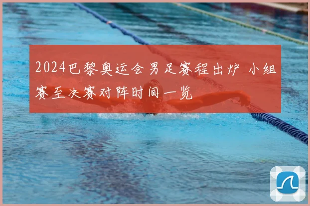 2024巴黎奥运会男足赛程出炉 小组赛至决赛对阵时间一览