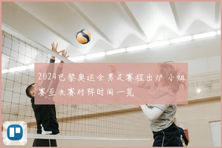 2024巴黎奥运会男足赛程出炉 小组赛至决赛对阵时间一览