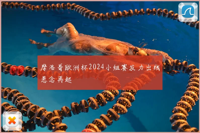 摩洛哥欧洲杯2024小组赛发力出线悬念再起