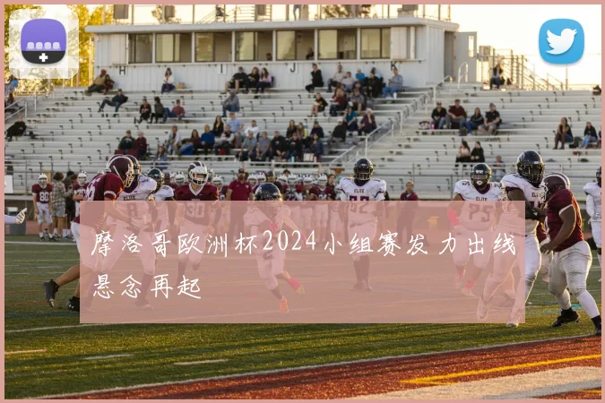 摩洛哥欧洲杯2024小组赛发力出线悬念再起
