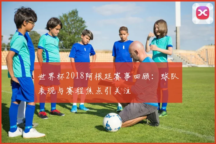 世界杯2018阿根廷赛事回顾：球队表现与赛程焦点引关注